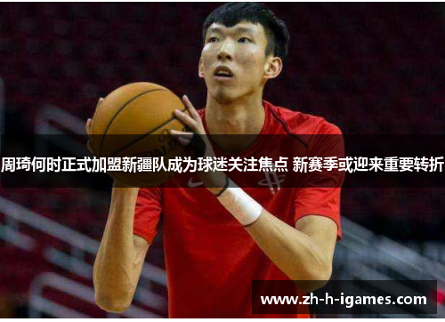 周琦何时正式加盟新疆队成为球迷关注焦点 新赛季或迎来重要转折