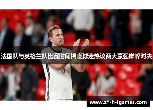 法国队与英格兰队比赛时间揭晓球迷热议两大豪强巅峰对决 法国队与英格兰队比赛时间揭晓球迷热议两大豪强巅峰对决
