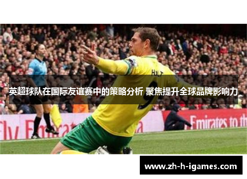 英超球队在国际友谊赛中的策略分析 聚焦提升全球品牌影响力 英超球队在国际友谊赛中的策略分析 聚焦提升全球品牌影响力