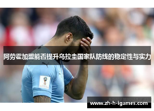 阿劳霍加盟能否提升乌拉圭国家队防线的稳定性与实力