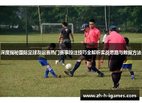 深度揭秘国际足球友谊赛热门赛事投注技巧全解析实战思路与数据方法