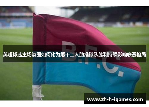 英超球迷主场氛围如何化为第十二人助推球队胜利持续影响联赛格局 英超球迷主场氛围如何化为第十二人助推球队胜利持续影响联赛格局