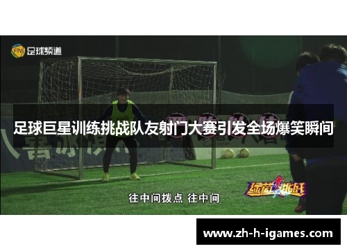 足球巨星训练挑战队友射门大赛引发全场爆笑瞬间