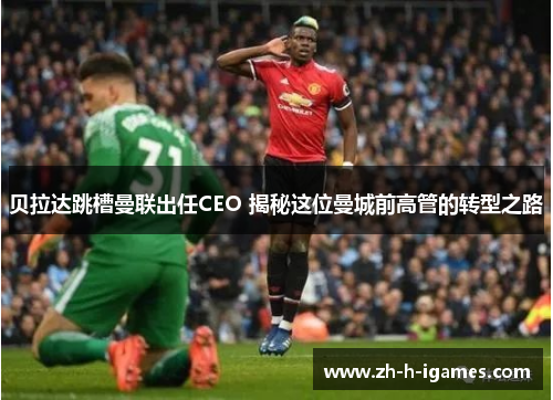 贝拉达跳槽曼联出任CEO 揭秘这位曼城前高管的转型之路 贝拉达跳槽曼联出任CEO 揭秘这位曼城前高管的转型之路