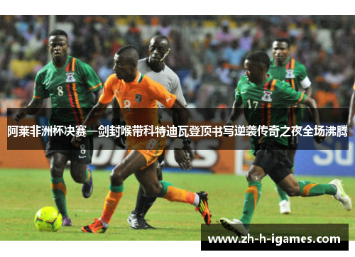 阿莱非洲杯决赛一剑封喉带科特迪瓦登顶书写逆袭传奇之夜全场沸腾