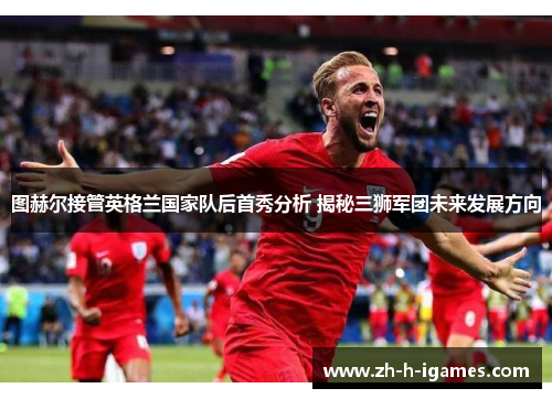 图赫尔接管英格兰国家队后首秀分析 揭秘三狮军团未来发展方向